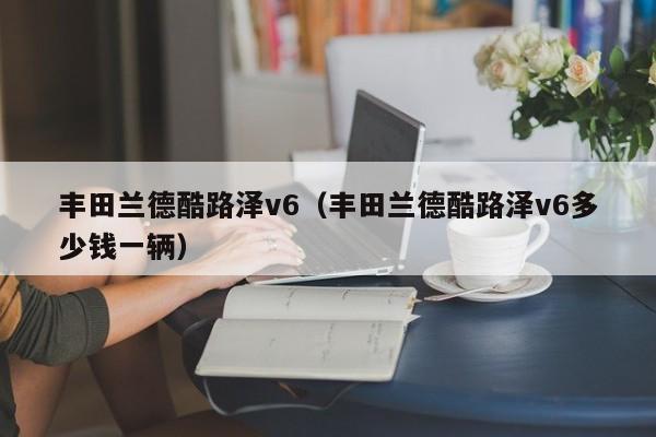 丰田兰德酷路泽v6（丰田兰德酷路泽v6多少钱一辆）