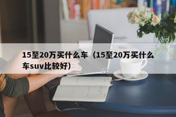 15至20万买什么车（15至20万买什么车suv比较好）