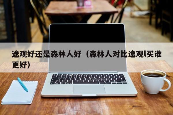 途观好还是森林人好（森林人对比途观l买谁更好）