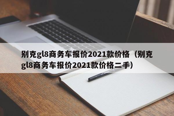 别克gl8商务车报价2021款价格（别克gl8商务车报价2021款价格二手）