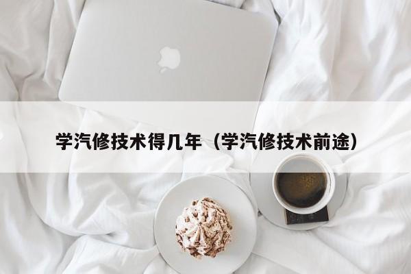 学汽修技术得几年（学汽修技术前途）