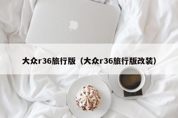 大众r36旅行版（大众r36旅行版改装）
