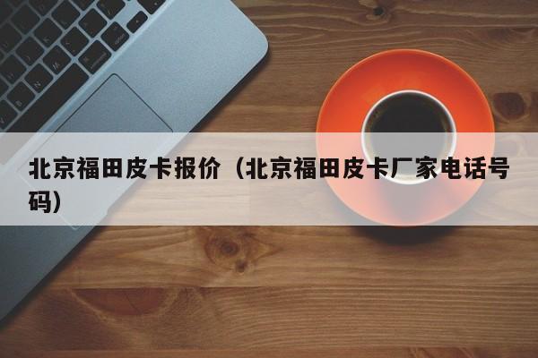 北京福田皮卡报价（北京福田皮卡厂家电话号码）