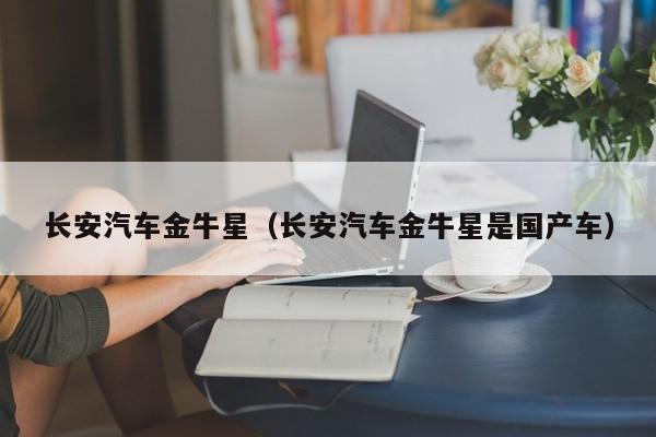 长安汽车金牛星（长安汽车金牛星是国产车）