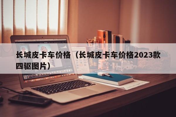 长城皮卡车价格（长城皮卡车价格2023款四驱图片）