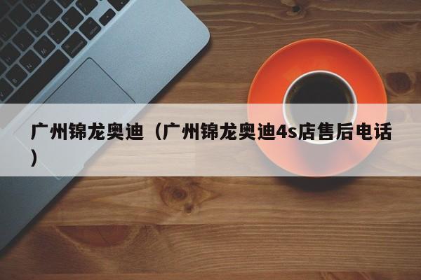 广州锦龙奥迪（广州锦龙奥迪4s店售后电话）