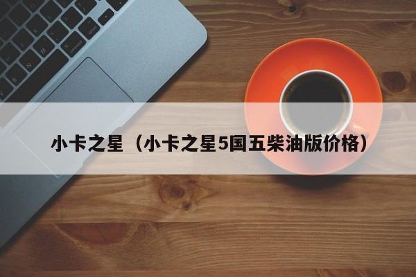 小卡之星（小卡之星5国五柴油版价格）