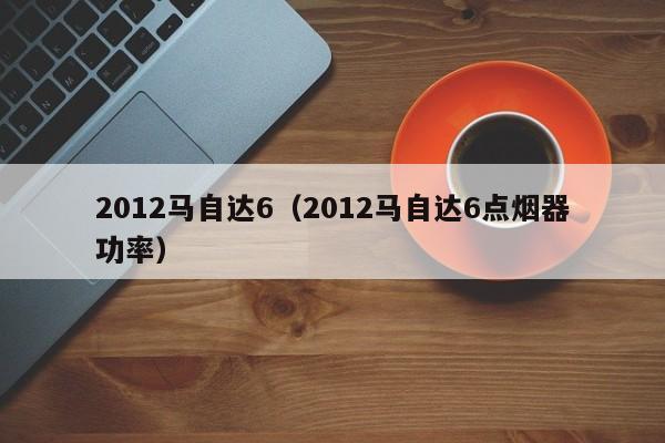 2012马自达6（2012马自达6点烟器功率）