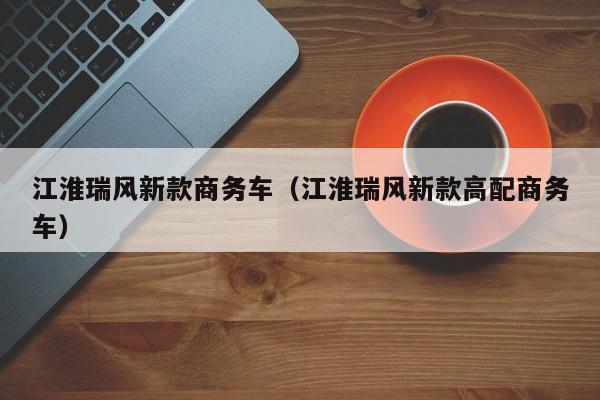 江淮瑞风新款商务车（江淮瑞风新款高配商务车）