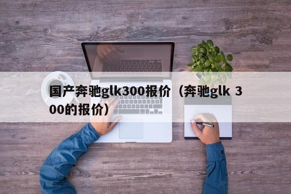 国产奔驰glk300报价（奔驰glk 300的报价）
