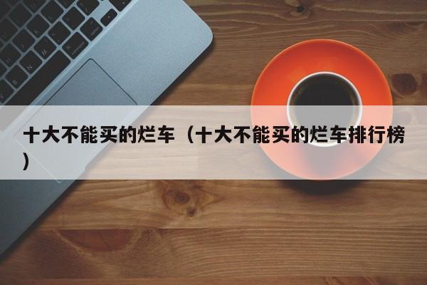 十大不能买的烂车（十大不能买的烂车排行榜）