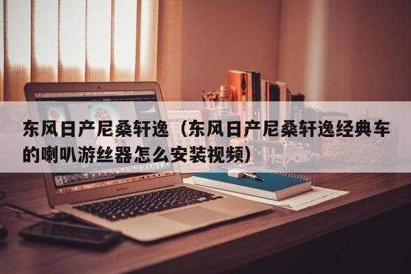 东风日产尼桑轩逸（东风日产尼桑轩逸经典车的喇叭游丝器怎么安装视频）