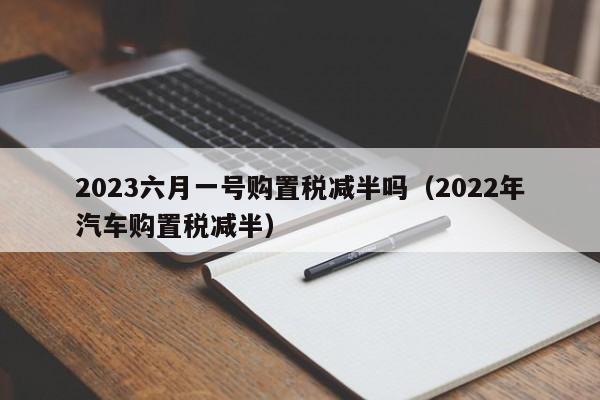 2023六月一号购置税减半吗（2022年汽车购置税减半）