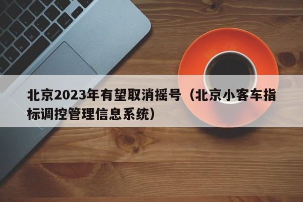 北京2023年有望取消摇号（北京小客车指标调控管理信息系统）