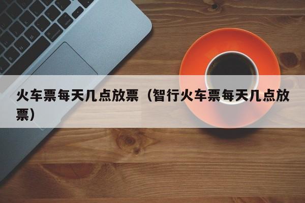 火车票每天几点放票（智行火车票每天几点放票）