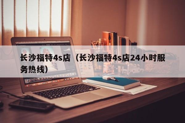 长沙福特4s店（长沙福特4s店24小时服务热线）