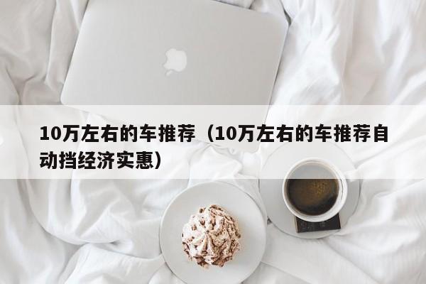 10万左右的车推荐（10万左右的车推荐自动挡经济实惠）
