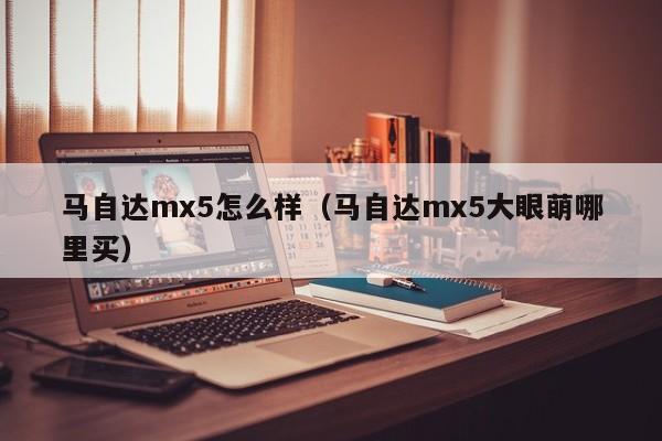马自达mx5怎么样（马自达mx5大眼萌哪里买）