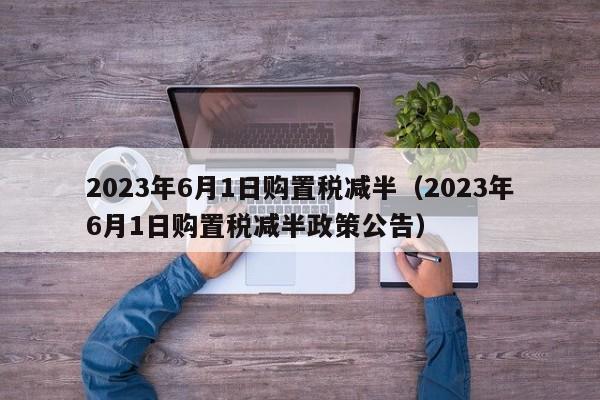 2023年6月1日购置税减半（2023年6月1日购置税减半政策公告）