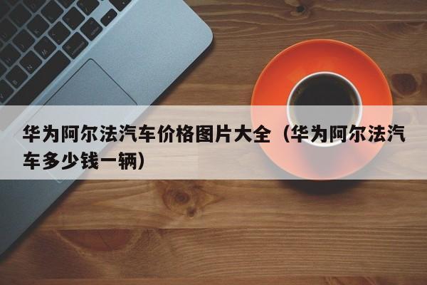 华为阿尔法汽车价格图片大全（华为阿尔法汽车多少钱一辆）