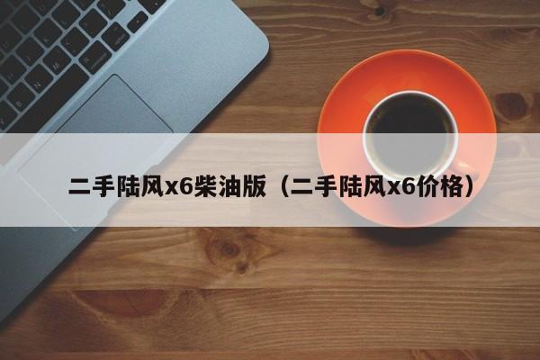 二手陆风x6柴油版（二手陆风x6价格）