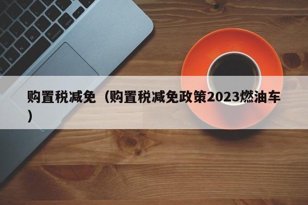 购置税减免（购置税减免政策2023燃油车）