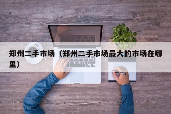 郑州二手市场（郑州二手市场最大的市场在哪里）