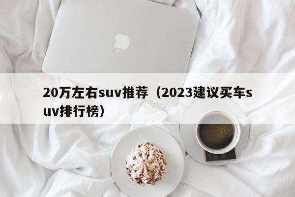 20万左右suv推荐（2023建议买车suv排行榜）