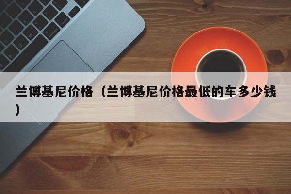兰博基尼价格（兰博基尼价格最低的车多少钱）