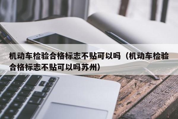 机动车检验合格标志不贴可以吗（机动车检验合格标志不贴可以吗苏州）