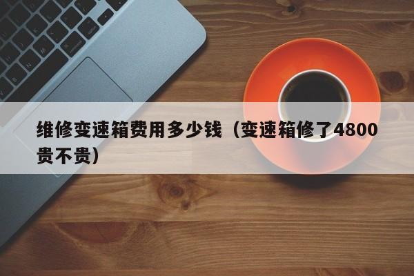 维修变速箱费用多少钱（变速箱修了4800贵不贵）