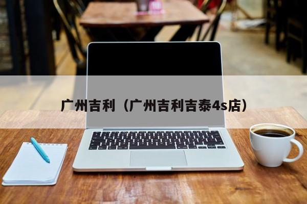 广州吉利（广州吉利吉泰4s店）