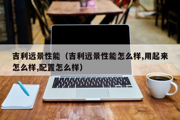 吉利远景性能（吉利远景性能怎么样,用起来怎么样,配置怎么样）