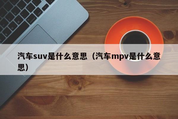 汽车suv是什么意思（汽车mpv是什么意思）