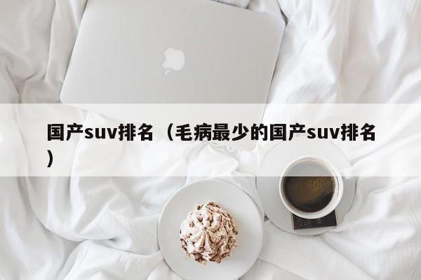 国产suv排名（毛病最少的国产suv排名）