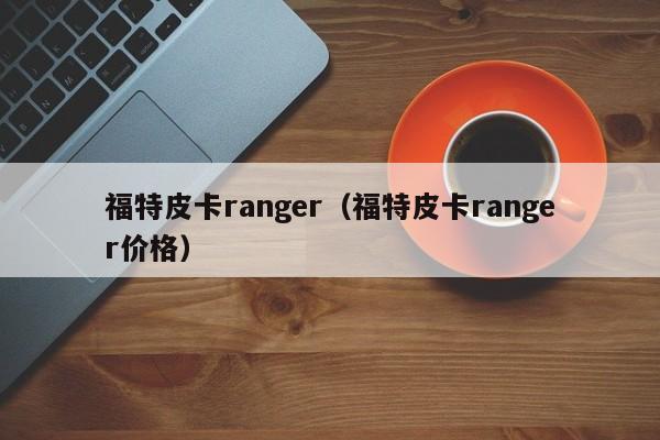 福特皮卡ranger（福特皮卡ranger价格）