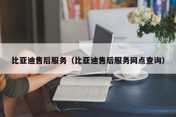 比亚迪售后服务（比亚迪售后服务网点查询）