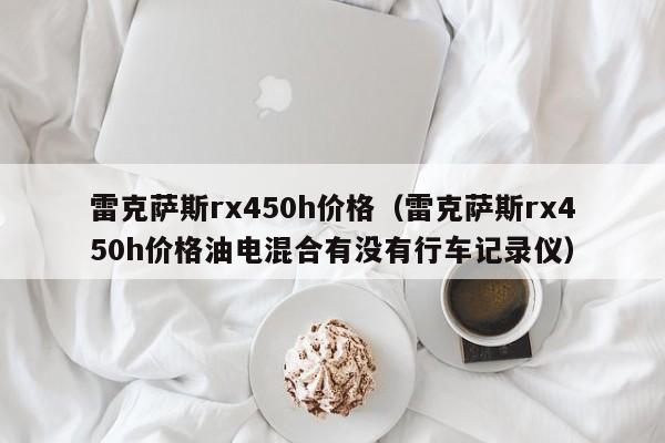 雷克萨斯rx450h价格（雷克萨斯rx450h价格油电混合有没有行车记录仪）