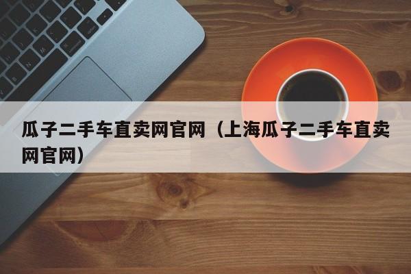瓜子二手车直卖网官网（上海瓜子二手车直卖网官网）