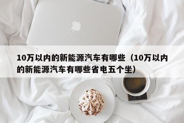 10万以内的新能源汽车有哪些（10万以内的新能源汽车有哪些省电五个坐）
