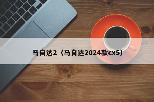 马自达2（马自达2024款cx5）