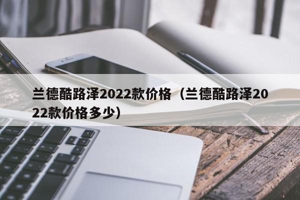 兰德酷路泽2022款价格（兰德酷路泽2022款价格多少）