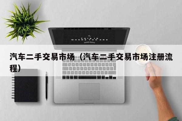汽车二手交易市场（汽车二手交易市场注册流程）