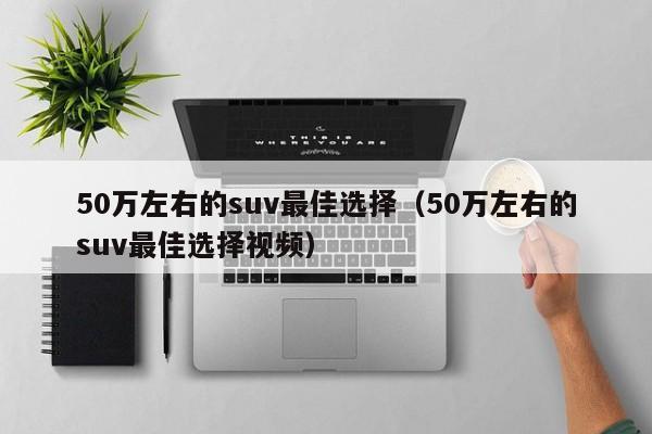 50万左右的suv最佳选择（50万左右的suv最佳选择视频）