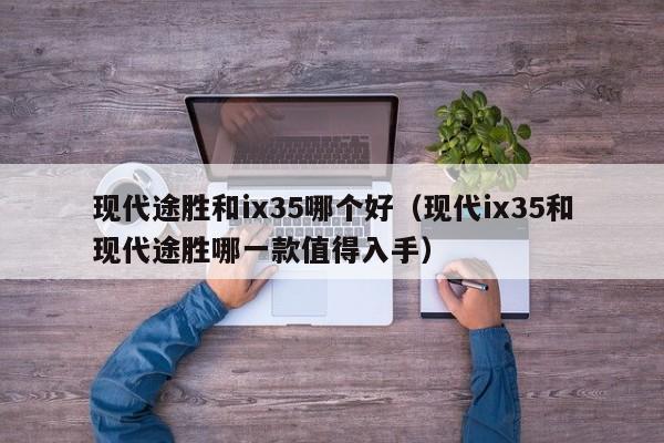 现代途胜和ix35哪个好（现代ix35和现代途胜哪一款值得入手）