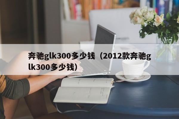 奔驰glk300多少钱（2012款奔驰glk300多少钱）