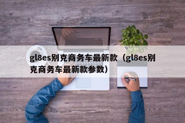 gl8es别克商务车最新款（gl8es别克商务车最新款参数）