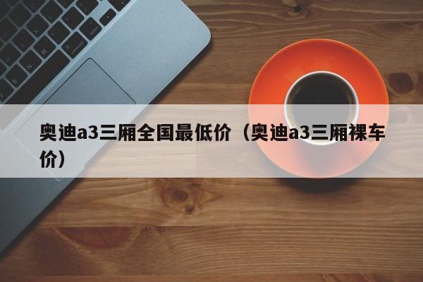 奥迪a3三厢全国最低价（奥迪a3三厢裸车价）