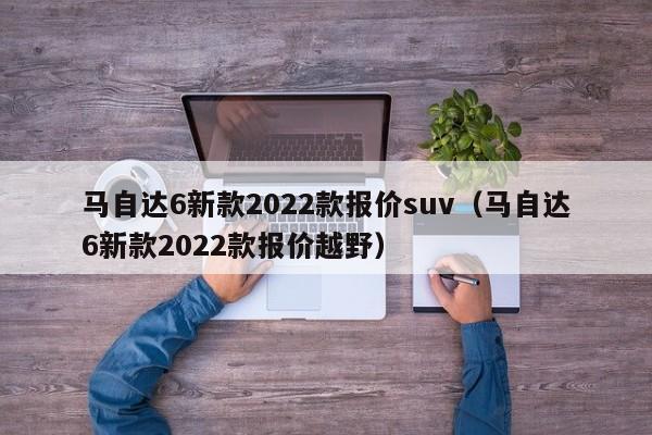 马自达6新款2022款报价suv（马自达6新款2022款报价越野）
