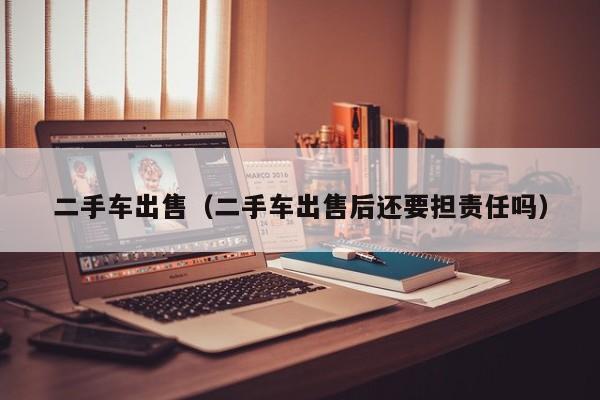 二手车出售（二手车出售后还要担责任吗）